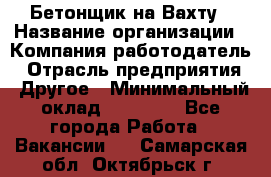 Бетонщик на Вахту › Название организации ­ Компания-работодатель › Отрасль предприятия ­ Другое › Минимальный оклад ­ 50 000 - Все города Работа » Вакансии   . Самарская обл.,Октябрьск г.